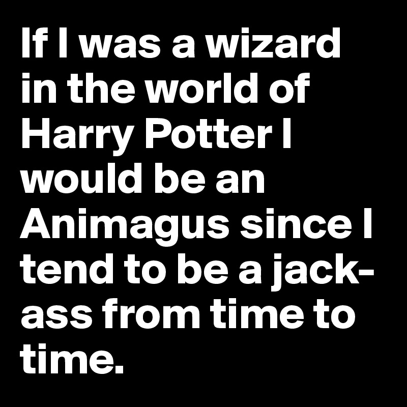 If I was a wizard in the world of Harry Potter I would be an Animagus since I tend to be a jack-ass from time to time.