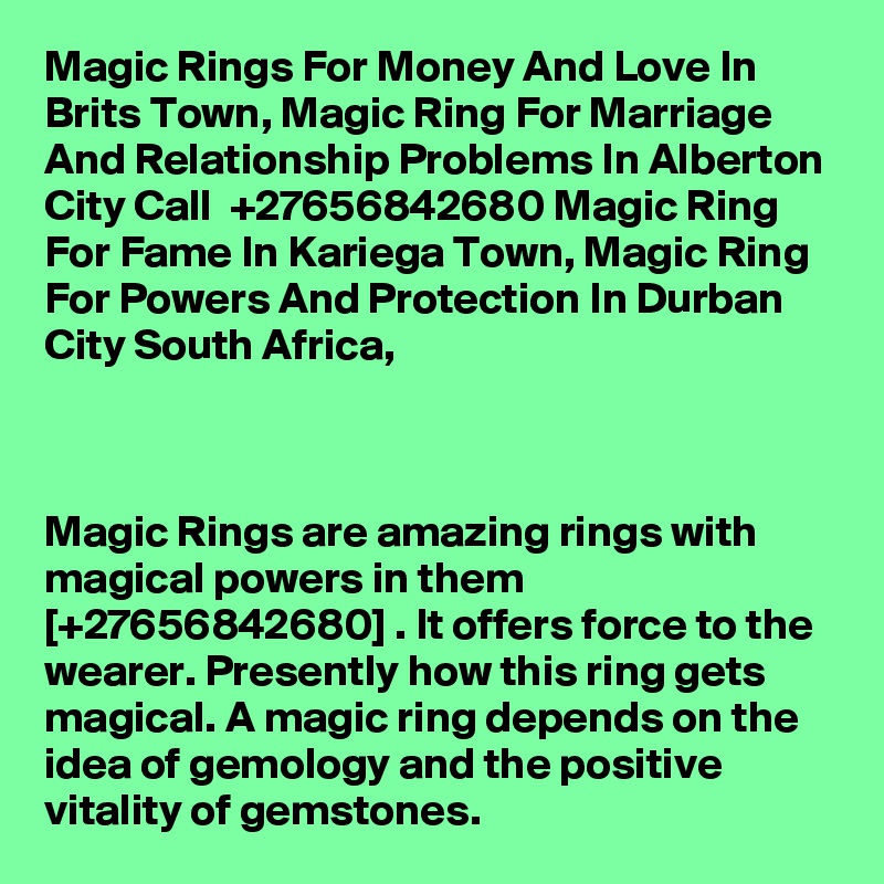 Magic Rings For Money And Love In Brits Town, Magic Ring For Marriage And Relationship Problems In Alberton City Call  +27656842680 Magic Ring For Fame In Kariega Town, Magic Ring For Powers And Protection In Durban City South Africa,



Magic Rings are amazing rings with magical powers in them [+27656842680] . It offers force to the wearer. Presently how this ring gets magical. A magic ring depends on the idea of gemology and the positive vitality of gemstones. 