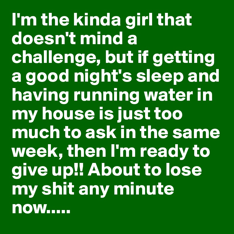 I'm the kinda girl that doesn't mind a challenge, but if getting a good night's sleep and having running water in my house is just too much to ask in the same week, then I'm ready to give up!! About to lose my shit any minute now.....
