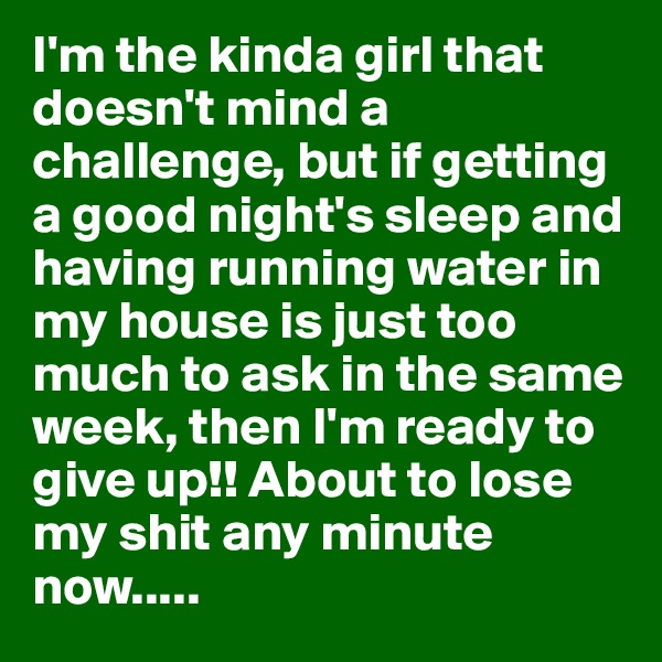 I'm the kinda girl that doesn't mind a challenge, but if getting a good night's sleep and having running water in my house is just too much to ask in the same week, then I'm ready to give up!! About to lose my shit any minute now.....