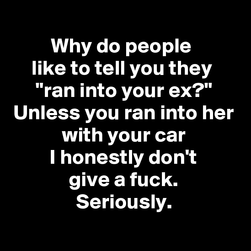
Why do people 
like to tell you they 
"ran into your ex?"
Unless you ran into her with your car
I honestly don't
give a fuck.
Seriously.
