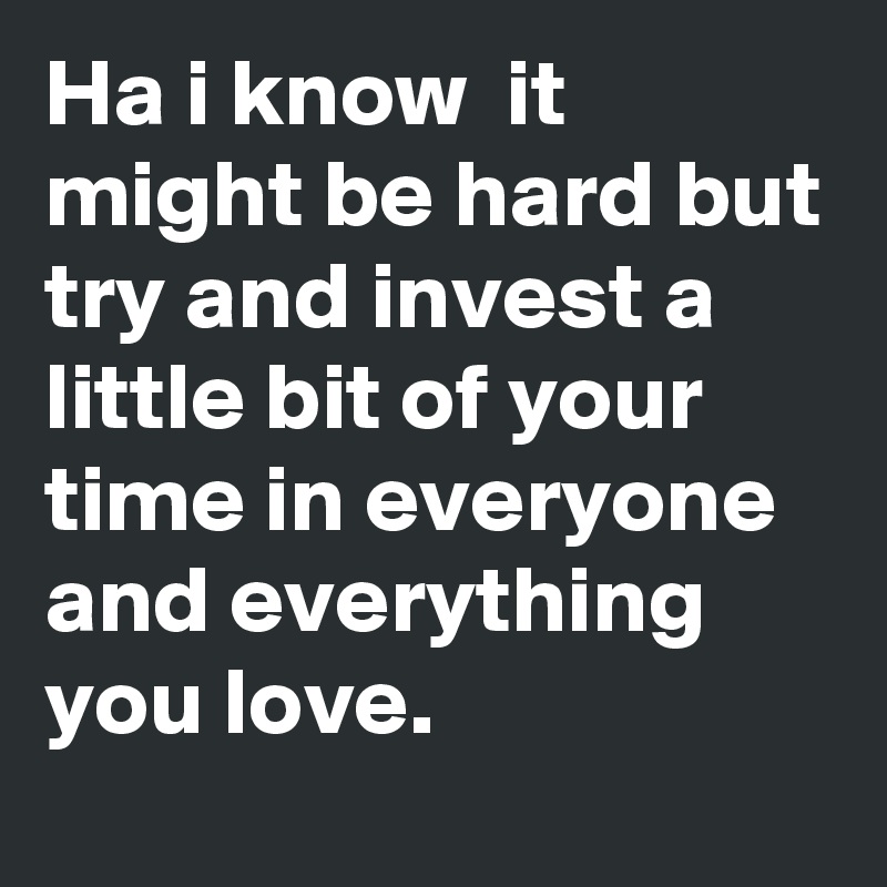 Ha i know  it might be hard but try and invest a little bit of your time in everyone and everything you love.