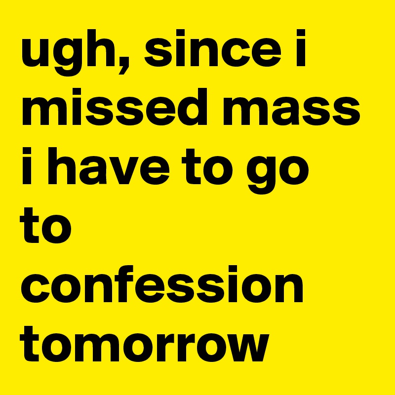 ugh, since i missed mass i have to go to confession tomorrow