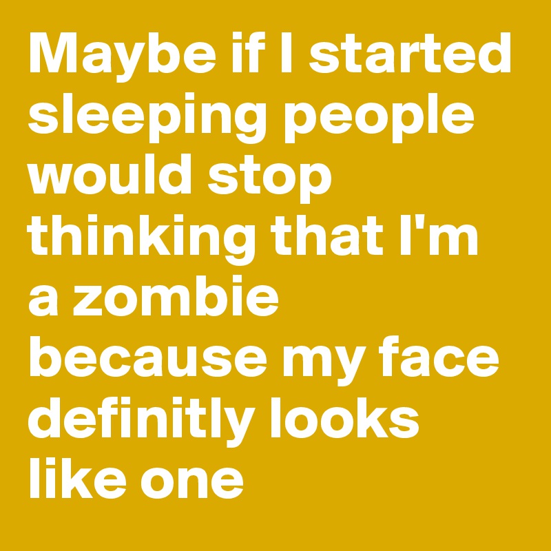Maybe if I started sleeping people would stop thinking that I'm a zombie because my face definitly looks like one