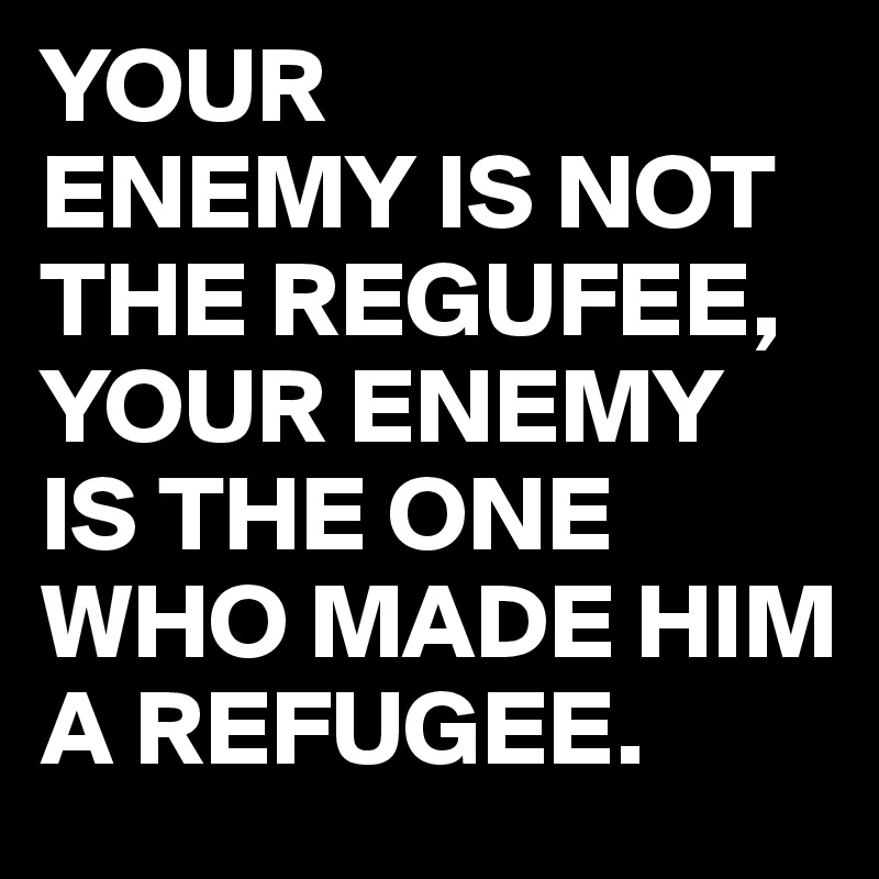 YOUR
ENEMY IS NOT THE REGUFEE,
YOUR ENEMY IS THE ONE WHO MADE HIM A REFUGEE.