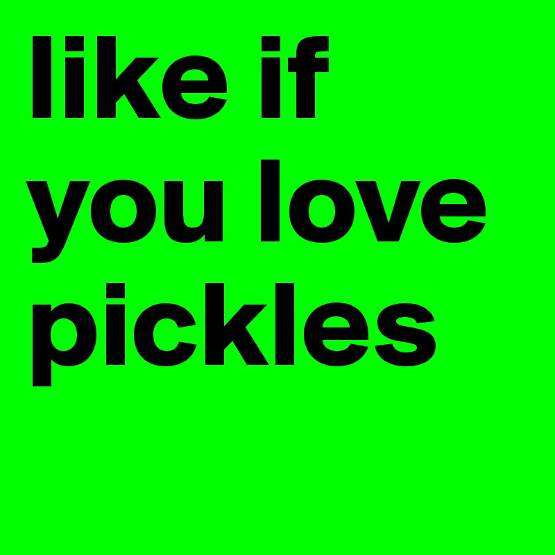 like if you love pickles 

