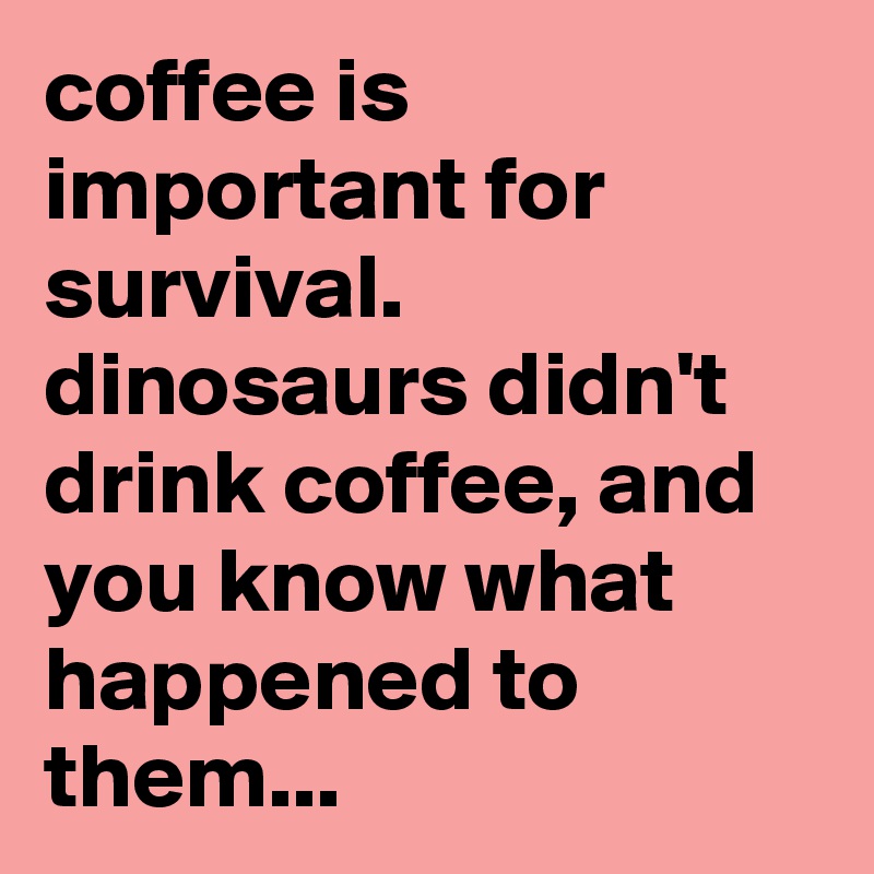 coffee is important for survival. 
dinosaurs didn't drink coffee, and you know what happened to them...