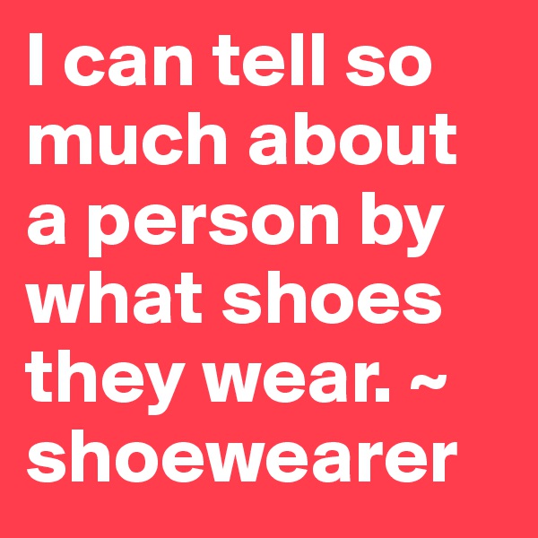 I can tell so much about a person by what shoes they wear. ~ shoewearer