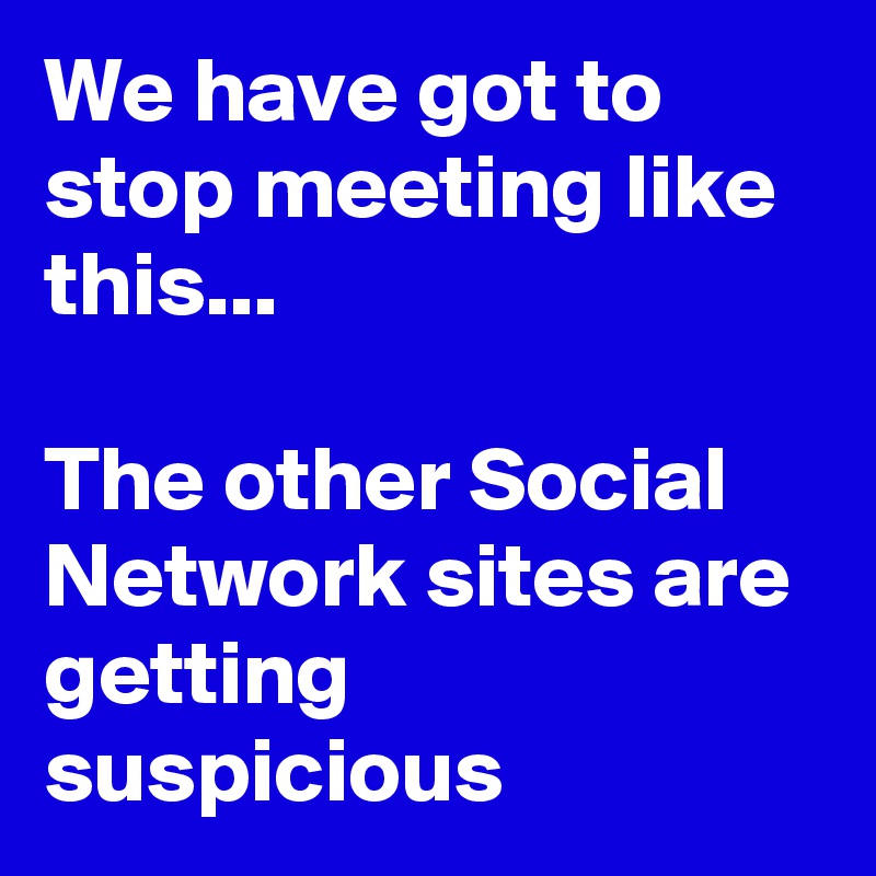 We have got to stop meeting like this...

The other Social Network sites are getting suspicious 