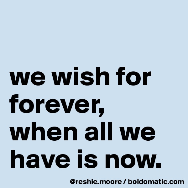 

we wish for forever, when all we have is now.