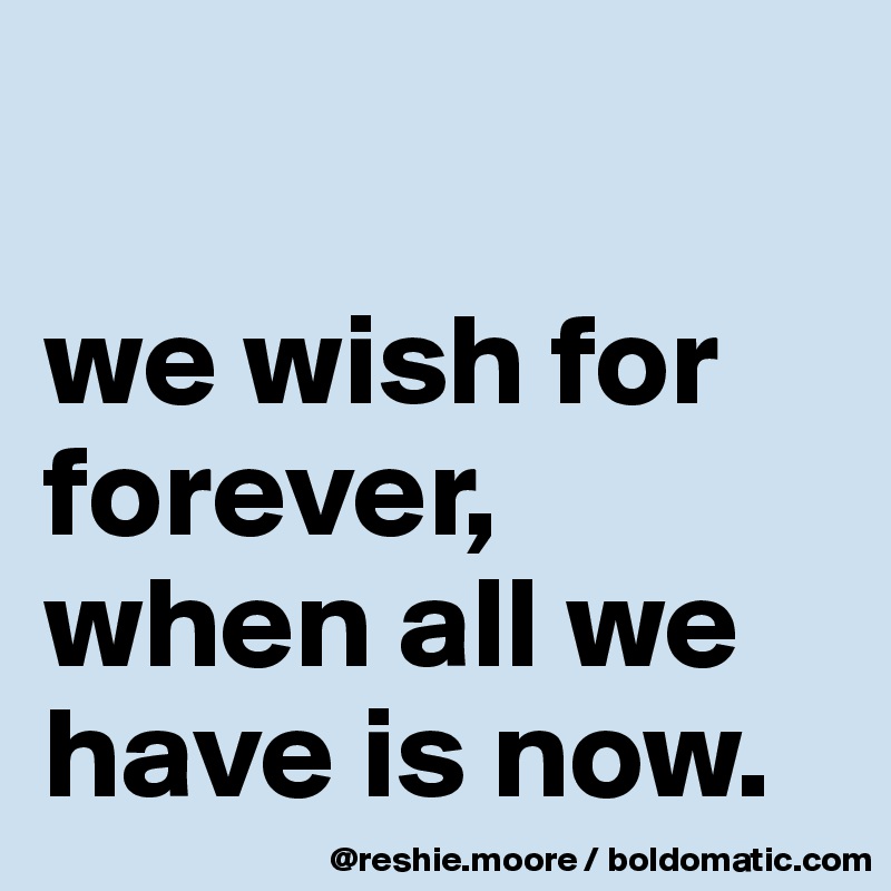 

we wish for forever, when all we have is now.
