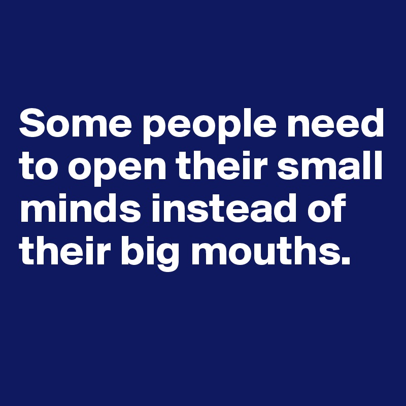 

Some people need to open their small minds instead of their big mouths.

