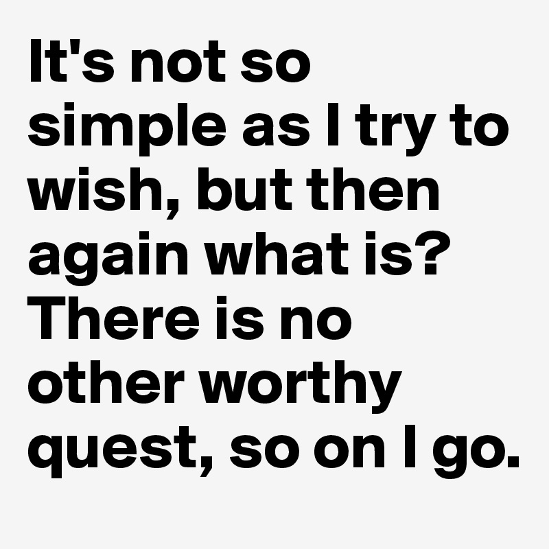 It's not so simple as I try to wish, but then again what is? 
There is no other worthy quest, so on I go.  