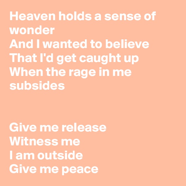 Heaven holds a sense of wonder
And I wanted to believe
That I'd get caught up
When the rage in me subsides 


Give me release
Witness me 
I am outside 
Give me peace 