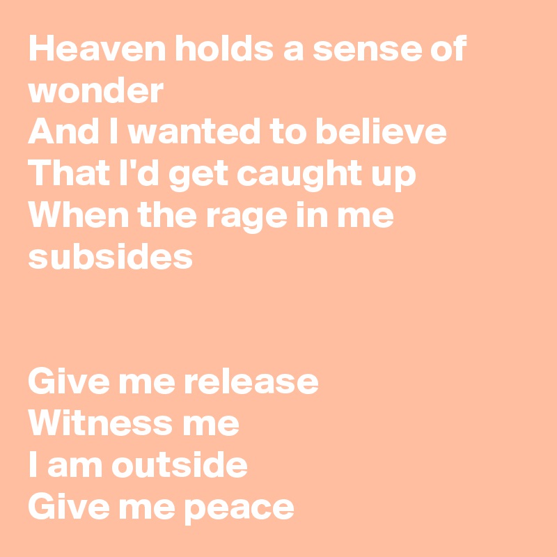 Heaven holds a sense of wonder
And I wanted to believe
That I'd get caught up
When the rage in me subsides 


Give me release
Witness me 
I am outside 
Give me peace 