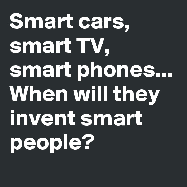 Smart cars, smart TV, smart phones...
When will they invent smart people?