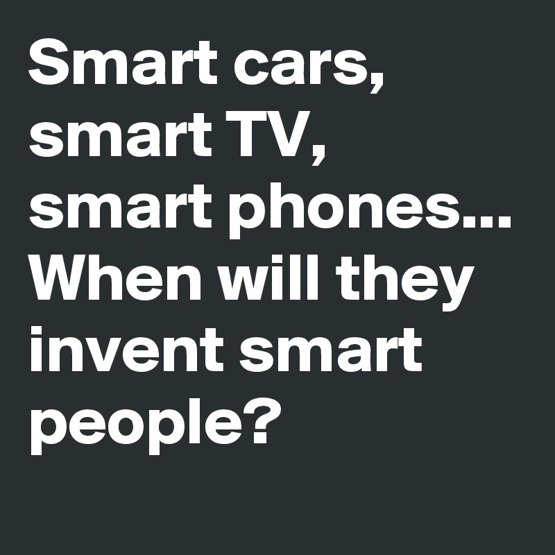 Smart cars, smart TV, smart phones...
When will they invent smart people?