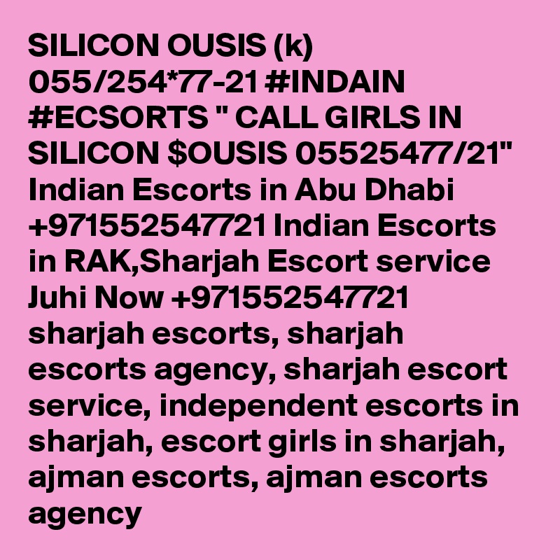 SILICON OUSIS (k) 055/254*77-21 #INDAIN #ECSORTS " CALL GIRLS IN SILICON $OUSIS 05525477/21" Indian Escorts in Abu Dhabi +971552547721 Indian Escorts in RAK,Sharjah Escort service
Juhi Now +971552547721 sharjah escorts, sharjah escorts agency, sharjah escort service, independent escorts in sharjah, escort girls in sharjah, ajman escorts, ajman escorts agency