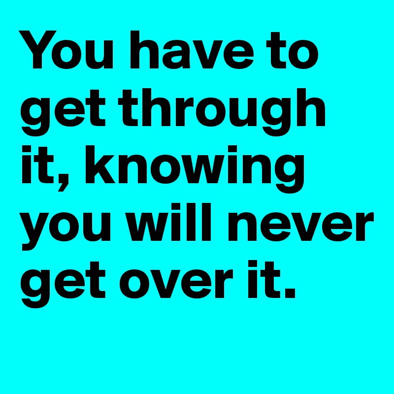 You have to get through it, knowing you will never get over it.
