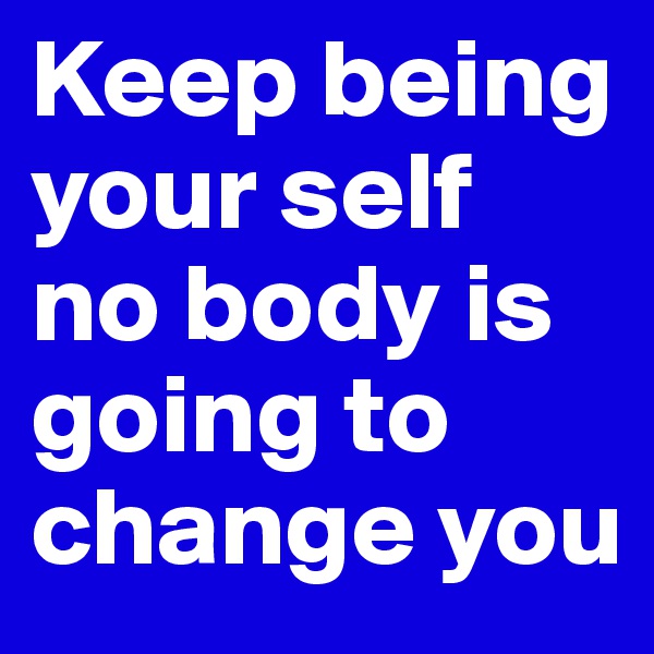 Keep being your self no body is going to change you 