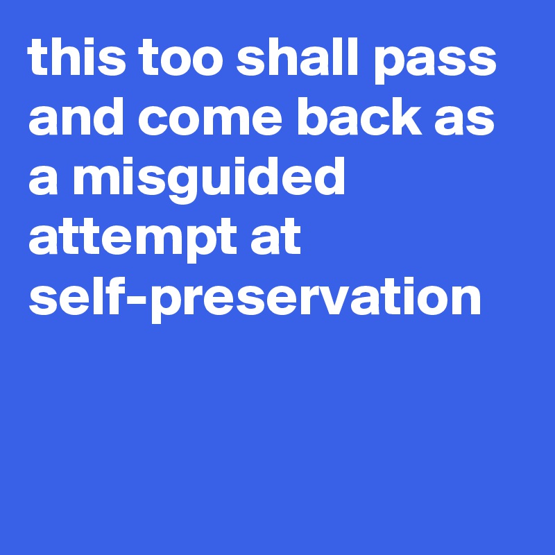 this too shall pass and come back as a misguided attempt at self-preservation