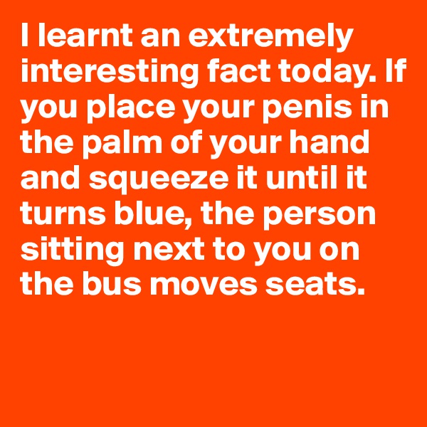 I learnt an extremely interesting fact today. If you place your penis in the palm of your hand and squeeze it until it turns blue, the person sitting next to you on the bus moves seats.

