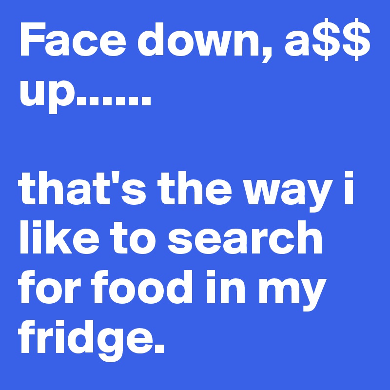 Face down, a$$ up...... 

that's the way i like to search for food in my fridge. 