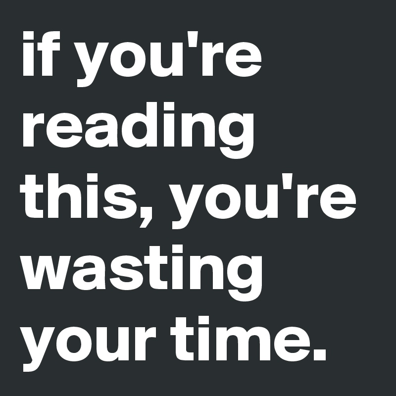 if you're reading this, you're wasting your time.