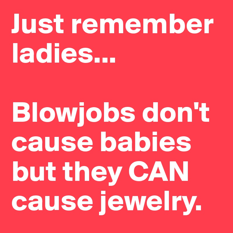 Just remember ladies... 

Blowjobs don't cause babies but they CAN cause jewelry. 