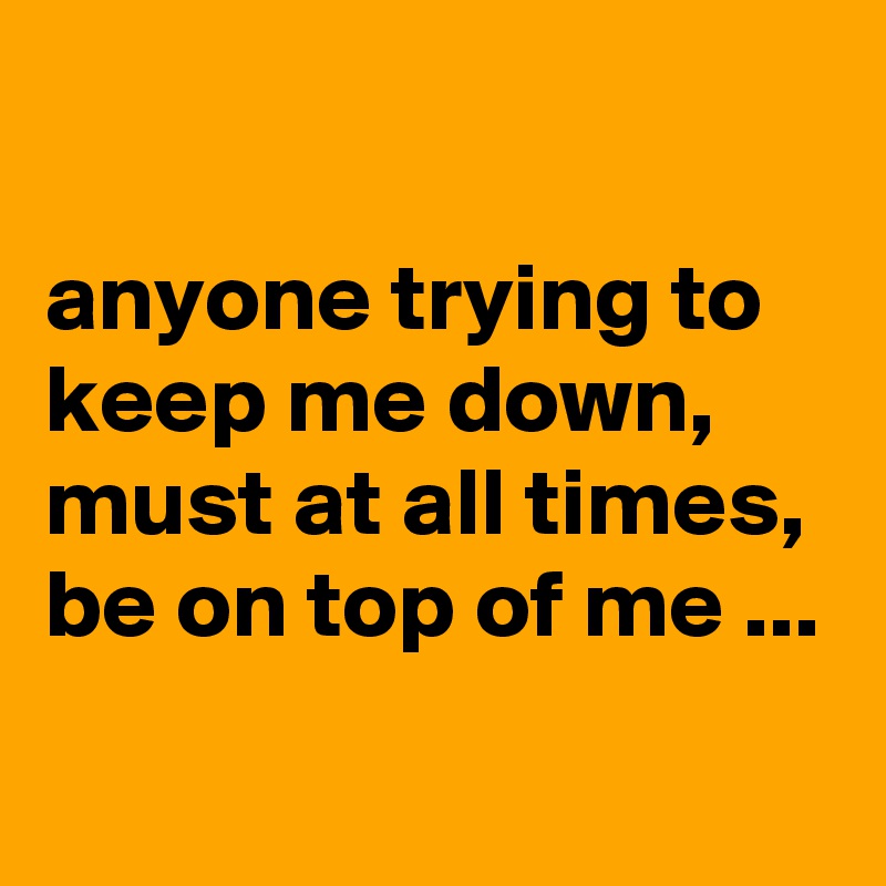 

anyone trying to keep me down, must at all times, be on top of me ...

