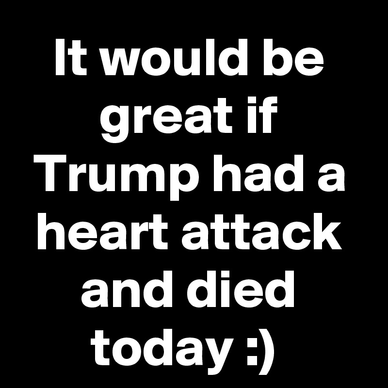 It would be great if Trump had a heart attack and died today :) 