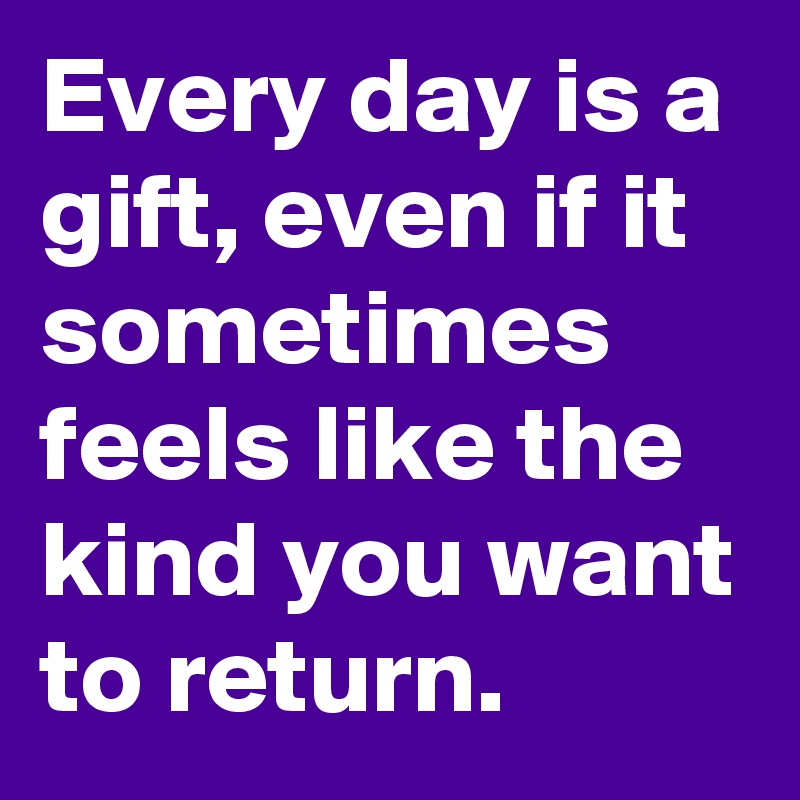 Every day is a gift, even if it sometimes feels like the kind you want to return.