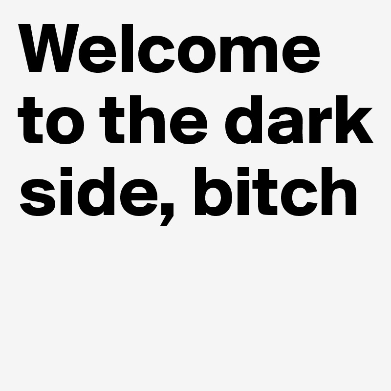 Welcome to the dark side, bitch

