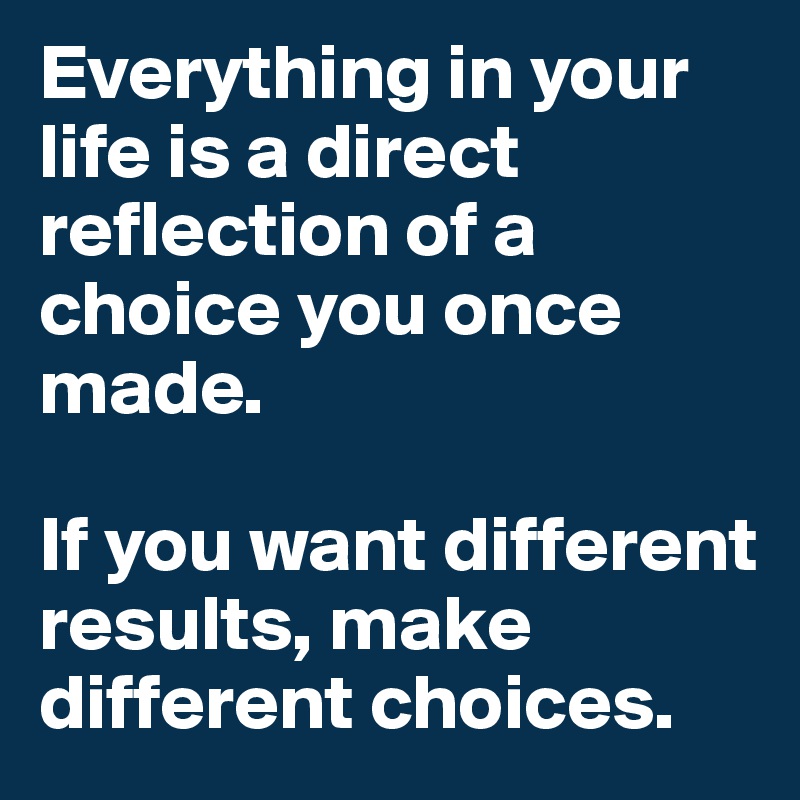 Everything in your life is a direct reflection of a choice you once made. 

If you want different results, make different choices. 