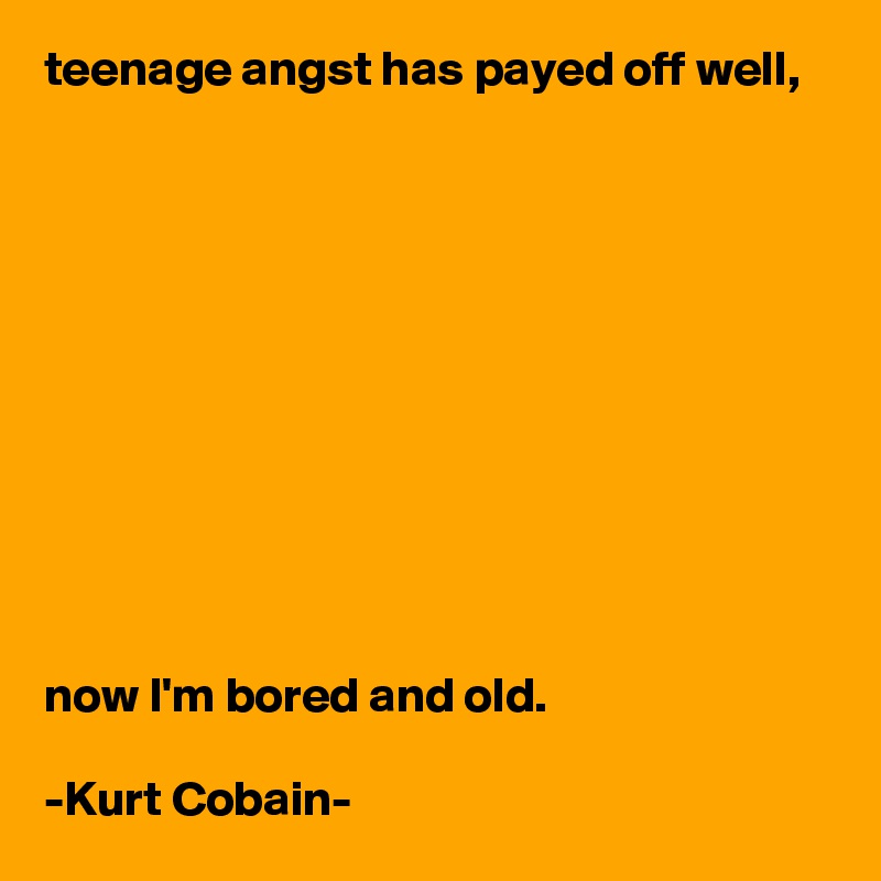 teenage angst has payed off well,











now I'm bored and old.

-Kurt Cobain-