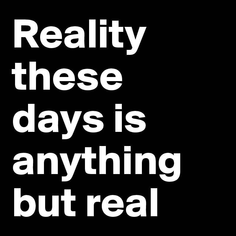 Reality these days is anything but real