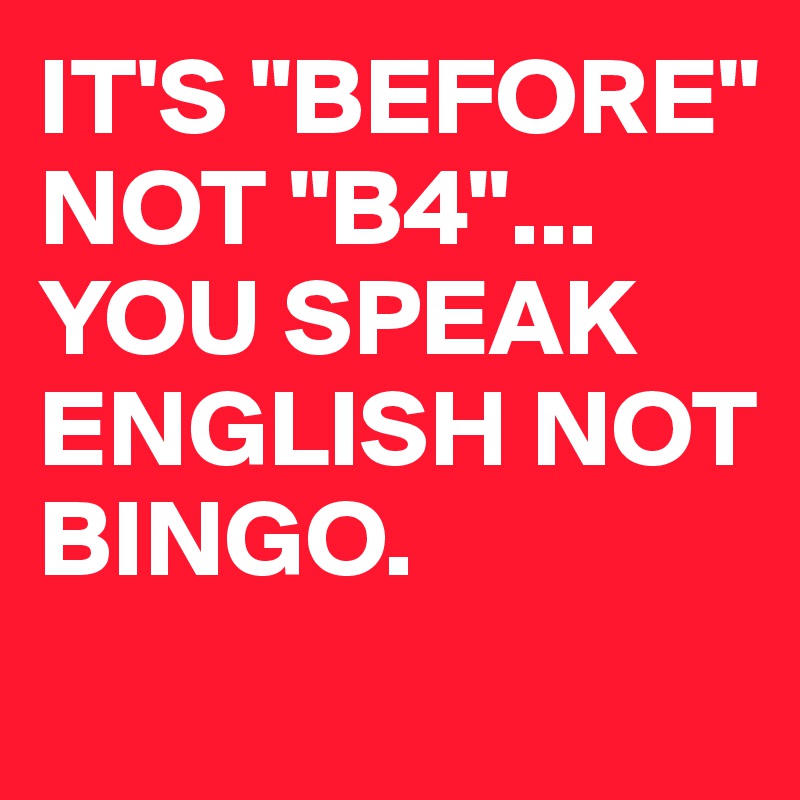 IT'S "BEFORE"
NOT "B4"...
YOU SPEAK ENGLISH NOT BINGO.
 