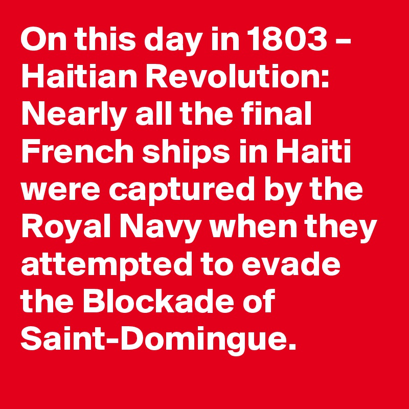 On this day in 1803 – Haitian Revolution: Nearly all the final French ships in Haiti were captured by the Royal Navy when they attempted to evade the Blockade of Saint-Domingue.