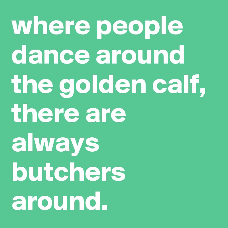 where people dance around the golden calf, there are always butchers around.