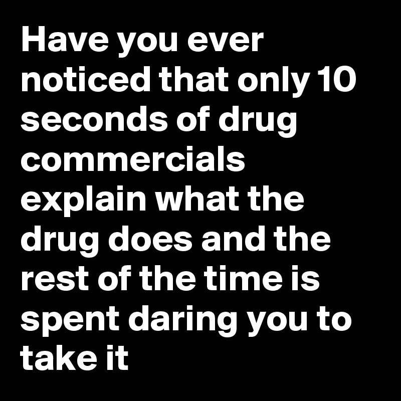 Have you ever noticed that only 10 seconds of drug commercials explain what the drug does and the rest of the time is spent daring you to take it