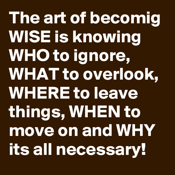 The art of becomig WISE is knowing WHO to ignore, WHAT to overlook, WHERE to leave things, WHEN to move on and WHY its all necessary!