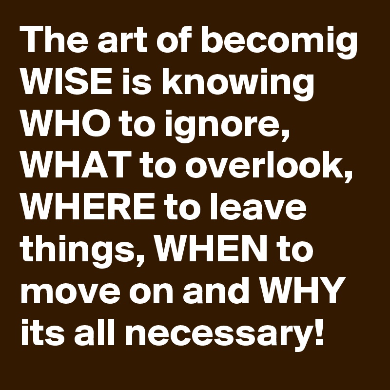 The art of becomig WISE is knowing WHO to ignore, WHAT to overlook, WHERE to leave things, WHEN to move on and WHY its all necessary!