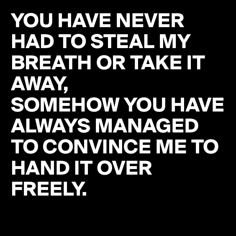 YOU HAVE NEVER HAD TO STEAL MY BREATH OR TAKE IT AWAY,
SOMEHOW YOU HAVE ALWAYS MANAGED TO CONVINCE ME TO HAND IT OVER FREELY.
