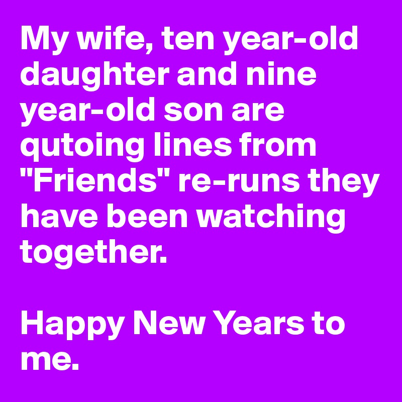 My wife, ten year-old daughter and nine year-old son are qutoing lines from "Friends" re-runs they have been watching together. 

Happy New Years to me.