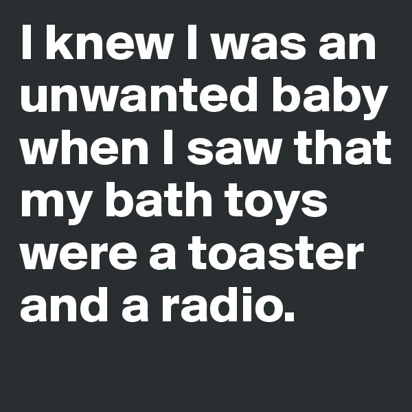 I knew I was an unwanted baby when I saw that my bath toys were a toaster and a radio.