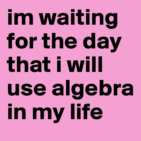 im waiting for the day that i will use algebra in my life