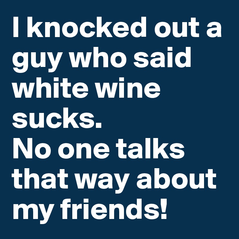 I knocked out a guy who said white wine sucks.
No one talks that way about my friends!