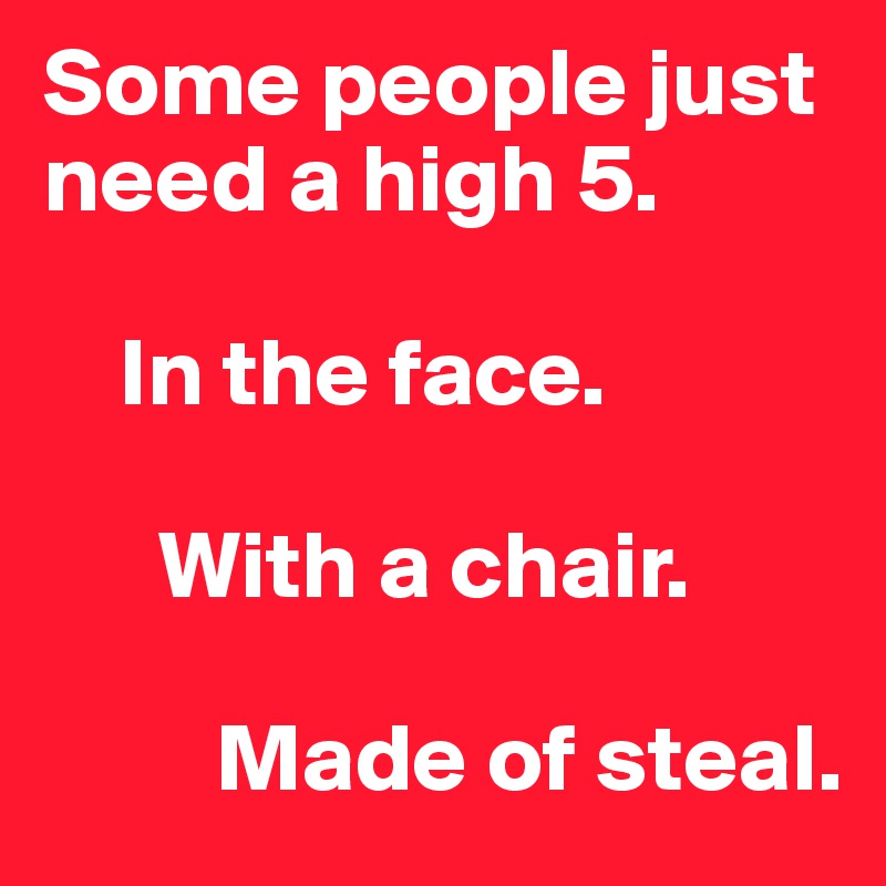 Some people just need a high 5. 

    In the face.
    
      With a chair.

         Made of steal.