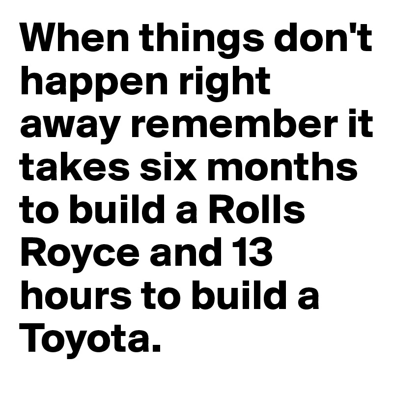 When things don't happen right away remember it takes six months to build a Rolls Royce and 13 hours to build a Toyota.