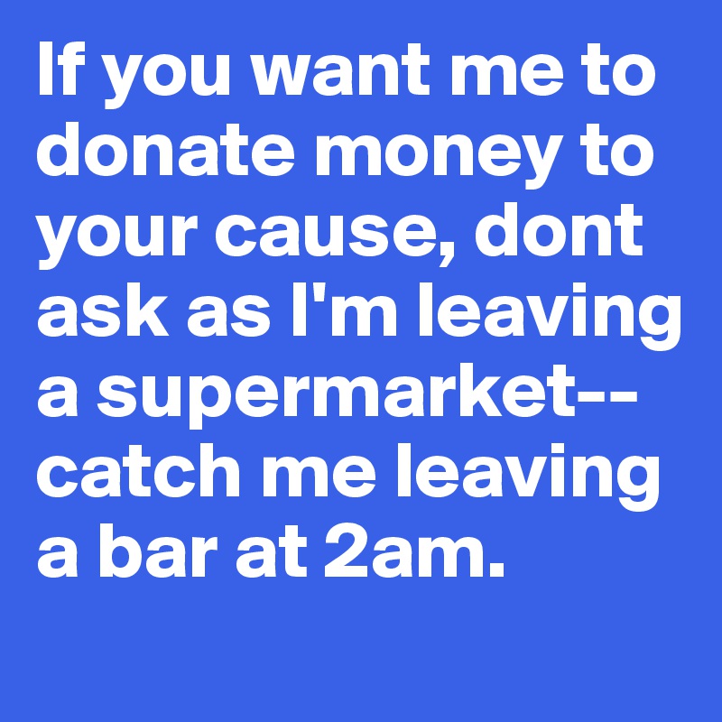 If you want me to donate money to your cause, dont ask as I'm leaving a supermarket--catch me leaving a bar at 2am.